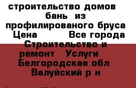 строительство домов , бань  из профилированого бруса › Цена ­ 100 - Все города Строительство и ремонт » Услуги   . Белгородская обл.,Валуйский р-н